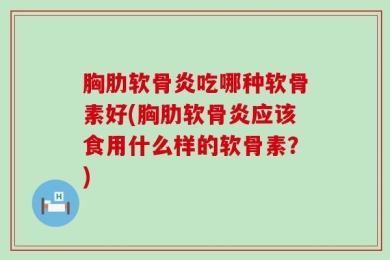 胸肋软骨炎吃哪种软骨素好(胸肋软骨炎应该食用什么样的软骨素？)