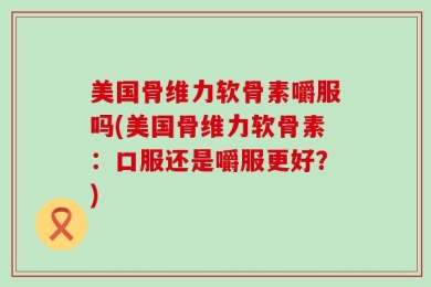 美国骨维力软骨素嚼服吗(美国骨维力软骨素：口服还是嚼服更好？)