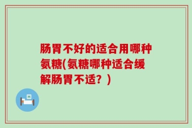 肠胃不好的适合用哪种氨糖(氨糖哪种适合缓解肠胃不适？)