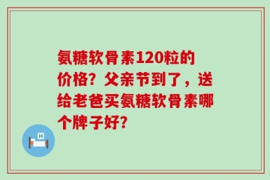 氨糖软骨素120粒的价格？父亲节到了，送给老爸买氨糖软骨素哪个牌子好？