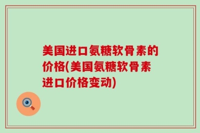 美国进口氨糖软骨素的价格(美国氨糖软骨素进口价格变动)