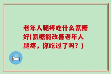 老年人腿疼吃什么氨糖好(氨糖能改善老年人腿疼，你吃过了吗？)