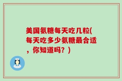 美国氨糖每天吃几粒(每天吃多少氨糖最合适，你知道吗？)