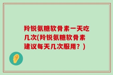 羚锐氨糖软骨素一天吃几次(羚锐氨糖软骨素建议每天几次服用？)