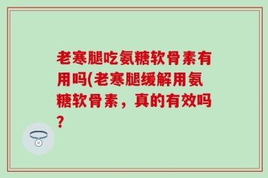 老寒腿吃氨糖软骨素有用吗(老寒腿缓解用氨糖软骨素，真的有效吗？