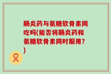 肠炎药与氨糖软骨素同吃吗(能否将肠炎药和氨糖软骨素同时服用？)