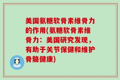 美国氨糖软骨素维骨力的作用(氨糖软骨素维骨力：美国研究发现，有助于关节保健和维护骨骼健康)