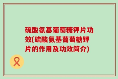 硫酸氨基葡萄糖钾片功效(硫酸氨基葡萄糖钾片的作用及功效简介)