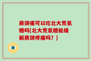 肩颈痛可以吃北大荒氨糖吗(北大荒氨糖能缓解肩颈疼痛吗？)