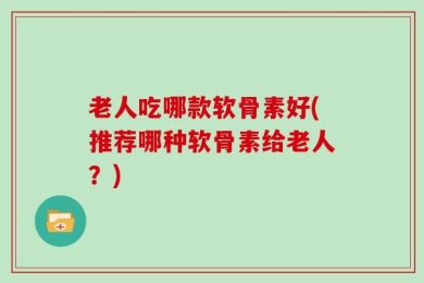 老人吃哪款软骨素好(推荐哪种软骨素给老人？)