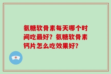 氨糖软骨素每天哪个时间吃最好？氨糖软骨素钙片怎么吃效果好？