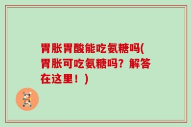 胃胀胃酸能吃氨糖吗(胃胀可吃氨糖吗？解答在这里！)