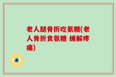 老人腿骨折吃氨糖(老人骨折食氨糖 缓解疼痛)