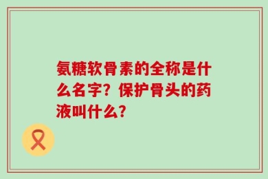氨糖软骨素的全称是什么名字？保护骨头的药液叫什么？
