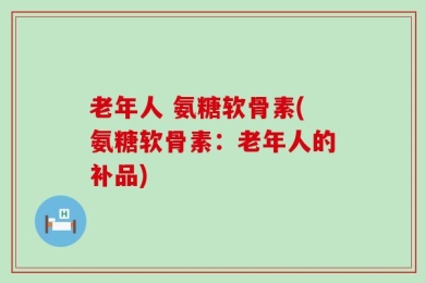 老年人 氨糖软骨素(氨糖软骨素：老年人的补品)