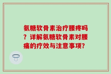 氨糖软骨素治疗腰疼吗？详解氨糖软骨素对腰痛的疗效与注意事项？