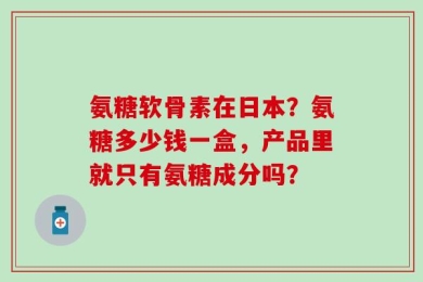 氨糖软骨素在日本？氨糖多少钱一盒，产品里就只有氨糖成分吗？