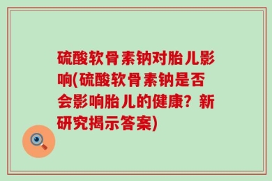 硫酸软骨素钠对胎儿影响(硫酸软骨素钠是否会影响胎儿的健康？新研究揭示答案)