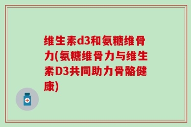 维生素d3和氨糖维骨力(氨糖维骨力与维生素D3共同助力骨骼健康)