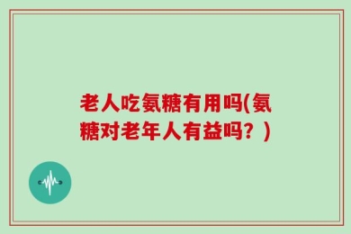 老人吃氨糖有用吗(氨糖对老年人有益吗？)