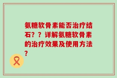 氨糖软骨素能否治疗结石？？详解氨糖软骨素的治疗效果及使用方法？