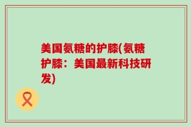 美国氨糖的护膝(氨糖护膝：美国最新科技研发)