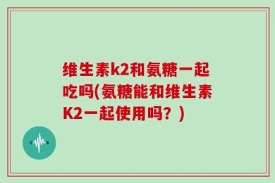 维生素k2和氨糖一起吃吗(氨糖能和维生素K2一起使用吗？)