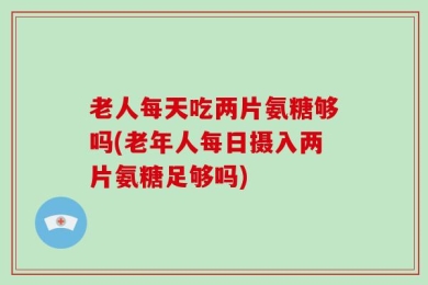 老人每天吃两片氨糖够吗(老年人每日摄入两片氨糖足够吗)
