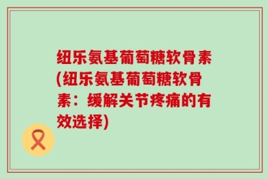 纽乐氨基葡萄糖软骨素(纽乐氨基葡萄糖软骨素：缓解关节疼痛的有效选择)