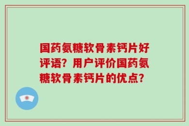 国药氨糖软骨素钙片好评语？用户评价国药氨糖软骨素钙片的优点？