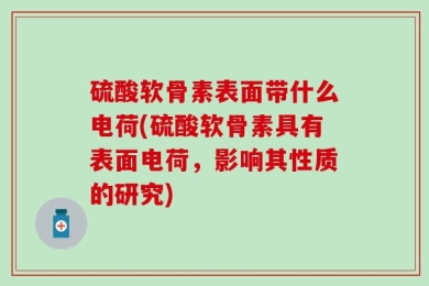 硫酸软骨素表面带什么电荷(硫酸软骨素具有表面电荷，影响其性质的研究)