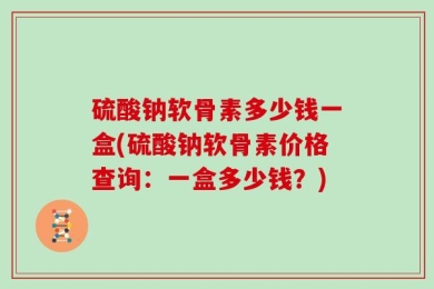 硫酸钠软骨素多少钱一盒(硫酸钠软骨素价格查询：一盒多少钱？)