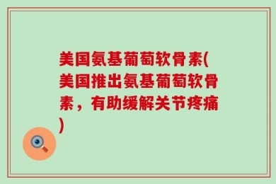美国氨基葡萄软骨素(美国推出氨基葡萄软骨素，有助缓解关节疼痛)