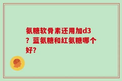 氨糖软骨素还用加d3？蓝氨糖和红氨糖哪个好？