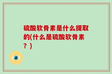 硫酸软骨素是什么提取的(什么是硫酸软骨素？)