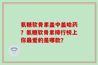 氨糖软骨素盖中盖哈药？氨糖软骨素排行榜上你最爱的是哪款？