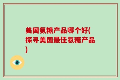 美国氨糖产品哪个好(探寻美国最佳氨糖产品)