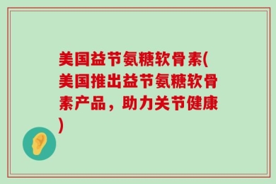 美国益节氨糖软骨素(美国推出益节氨糖软骨素产品，助力关节健康)