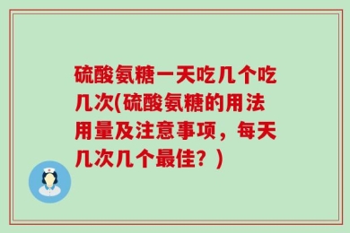 硫酸氨糖一天吃几个吃几次(硫酸氨糖的用法用量及注意事项，每天几次几个最佳？)
