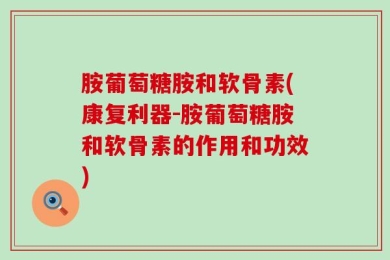 胺葡萄糖胺和软骨素(康复利器-胺葡萄糖胺和软骨素的作用和功效)