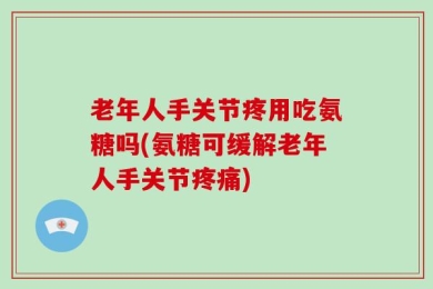 老年人手关节疼用吃氨糖吗(氨糖可缓解老年人手关节疼痛)