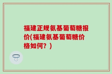 福建正规氨基葡萄糖报价(福建氨基葡萄糖价格如何？)