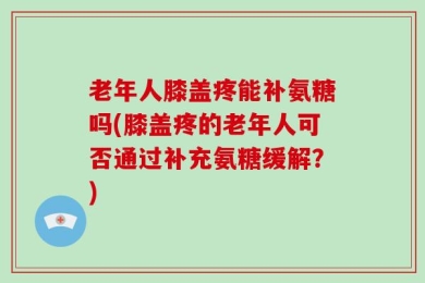 老年人膝盖疼能补氨糖吗(膝盖疼的老年人可否通过补充氨糖缓解？)