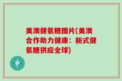 美澳健氨糖图片(美澳合作助力健康：新式健氨糖供应全球)