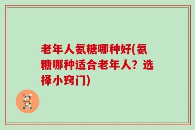 老年人氨糖哪种好(氨糖哪种适合老年人？选择小窍门)
