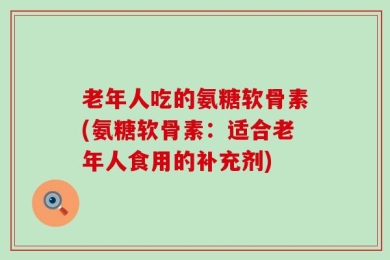 老年人吃的氨糖软骨素(氨糖软骨素：适合老年人食用的补充剂)
