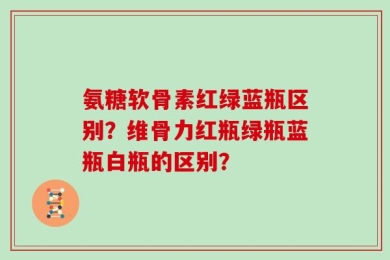氨糖软骨素红绿蓝瓶区别？维骨力红瓶绿瓶蓝瓶白瓶的区别？