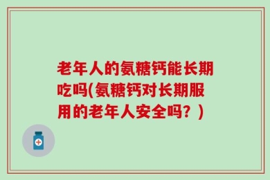 老年人的氨糖钙能长期吃吗(氨糖钙对长期服用的老年人安全吗？)