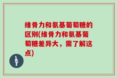 维骨力和氨基葡萄糖的区别(维骨力和氨基葡萄糖差异大，需了解这点)