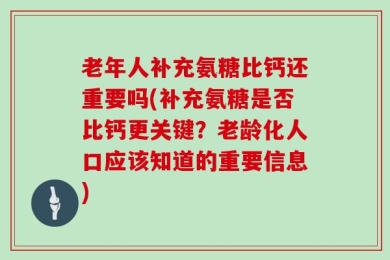 老年人补充氨糖比钙还重要吗(补充氨糖是否比钙更关键？老龄化人口应该知道的重要信息)